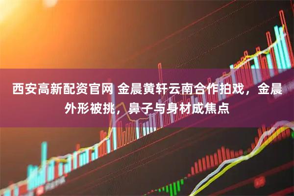 西安高新配资官网 金晨黄轩云南合作拍戏，金晨外形被挑，鼻子与身材成焦点