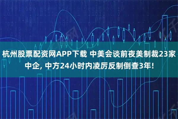 杭州股票配资网APP下载 中美会谈前夜美制裁23家中企, 中方24小时内凌厉反制倒查3年!