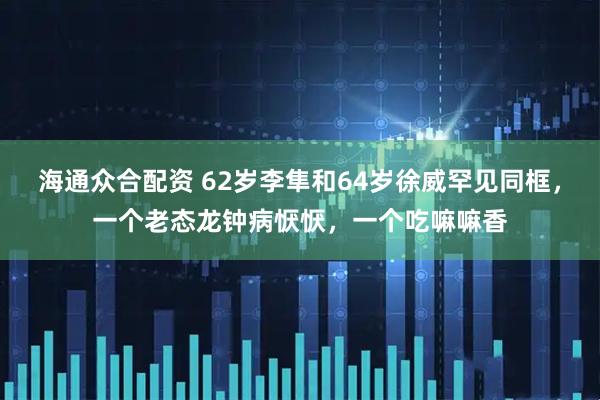 海通众合配资 62岁李隼和64岁徐威罕见同框，一个老态龙钟病恹恹，一个吃嘛嘛香