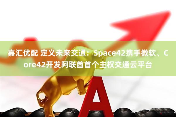 嘉汇优配 定义未来交通：Space42携手微软、Core42开发阿联酋首个主权交通云平台