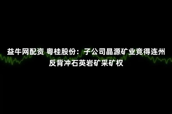 益牛网配资 粤桂股份:子公司晶源矿业竞得连州反背冲石英岩矿采矿权