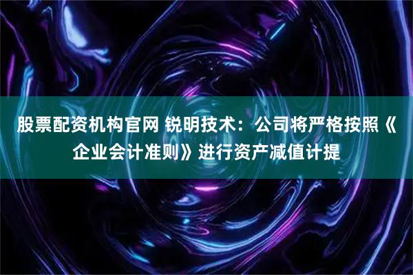 股票配资机构官网 锐明技术：公司将严格按照《企业会计准则》进行资产减值计提