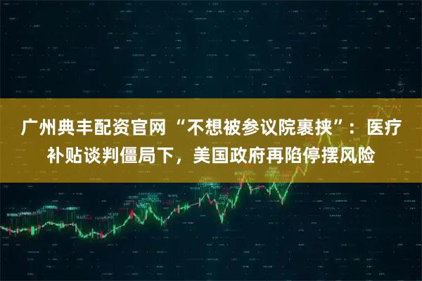 广州典丰配资官网 “不想被参议院裹挟”:医疗补贴谈判僵局下,美国政府再陷停摆风险