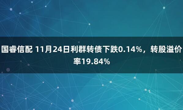 国睿信配 11月24日利群转债下跌0.14%，转股溢价率19.84%