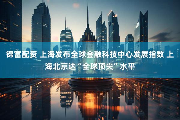 锦富配资 上海发布全球金融科技中心发展指数 上海北京达“全球顶尖”水平