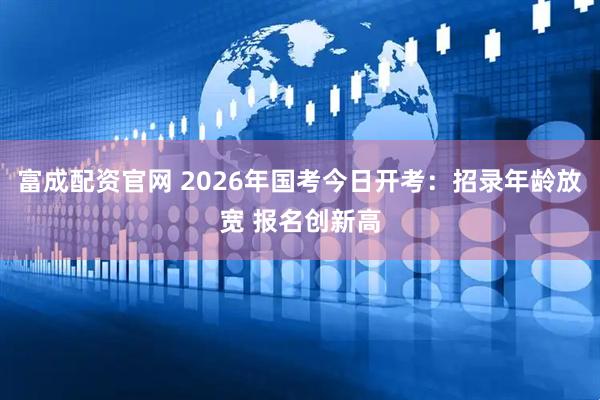富成配资官网 2026年国考今日开考：招录年龄放宽 报名创新高