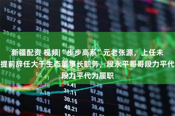 新疆配资 视频|“步步高系”元老张源，上任未满一年提前辞任大千生态董事长职务，段永平哥哥段力平代为履职