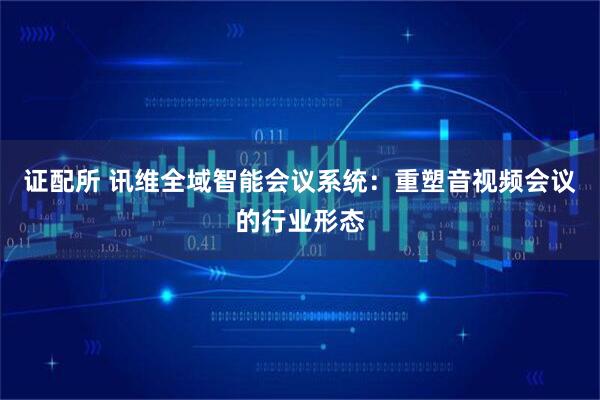 证配所 讯维全域智能会议系统：重塑音视频会议的行业形态