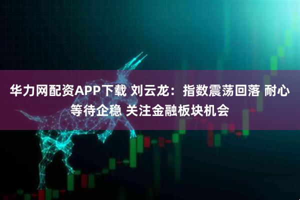 华力网配资APP下载 刘云龙：指数震荡回落 耐心等待企稳 关注金融板块机会