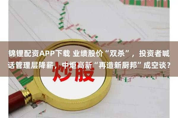 锦锂配资APP下载 业绩股价“双杀”,投资者喊话管理层降薪,中炬高新“再造新厨邦”成空谈?