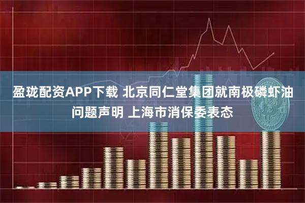 盈珑配资APP下载 北京同仁堂集团就南极磷虾油问题声明 上海市消保委表态