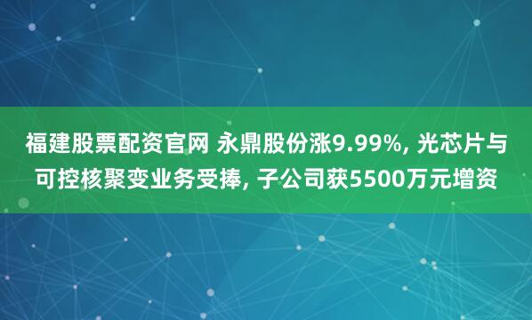 福建股票配资官网 永鼎股份涨9.99%, 光芯片与可控核聚变业务受捧, 子公司获5500万元增资