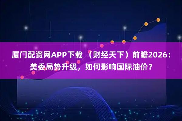 厦门配资网APP下载 （财经天下）前瞻2026：美委局势升级，如何影响国际油价？