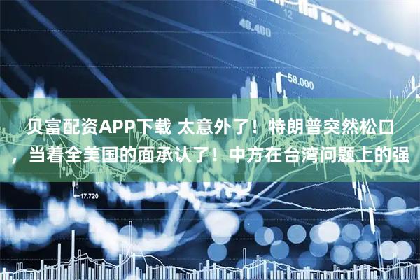 贝富配资APP下载 太意外了!特朗普突然松口,当着全美国的面承认了!中方在台湾问题上的强