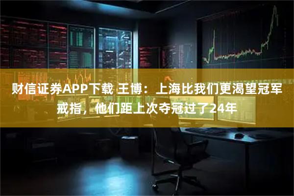 财信证券APP下载 王博:上海比我们更渴望冠军戒指,他们距上次夺冠过了24年