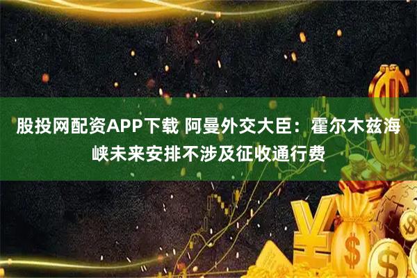 股投网配资APP下载 阿曼外交大臣：霍尔木兹海峡未来安排不涉及征收通行费