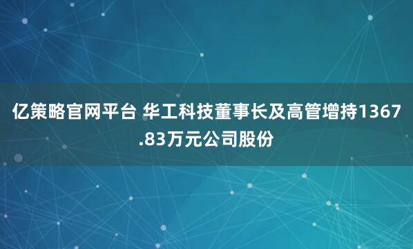 亿策略官网平台 华工科技董事长及高管增持1367.83万元公司股份