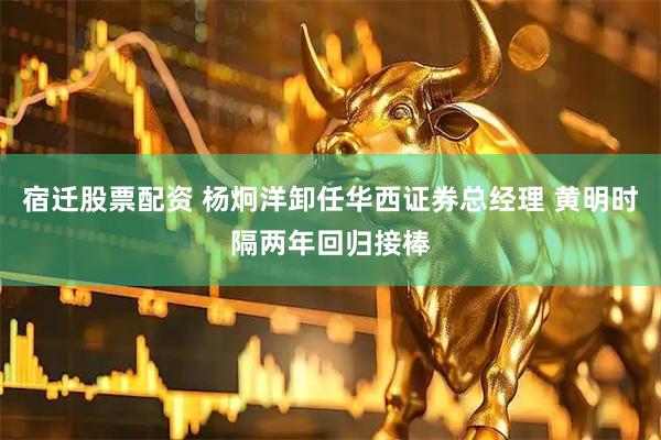 宿迁股票配资 杨炯洋卸任华西证券总经理 黄明时隔两年回归接棒