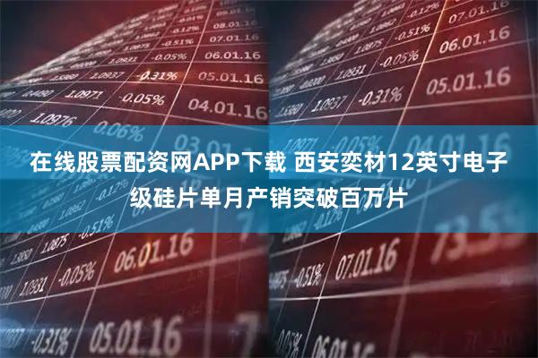 在线股票配资网APP下载 西安奕材12英寸电子级硅片单月产销突破百万片