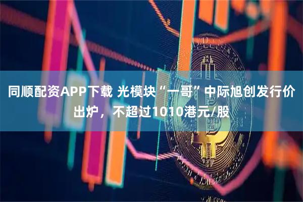 同顺配资APP下载 光模块“一哥”中际旭创发行价出炉，不超过1010港元/股