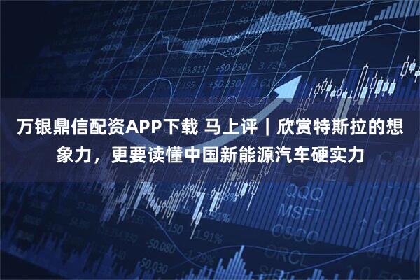 万银鼎信配资APP下载 马上评｜欣赏特斯拉的想象力，更要读懂中国新能源汽车硬实力